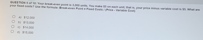 of 10: Your break-even point is 3,000 units. You make $5 on each unit; that is, your price minus variable cost is $5. What are
your fixed costs? Use the formula: Break-even Point = Fixed Costs / (Price - Variable Cost)
a) $12,000
b) $13,000
c) $14,000
d) $15,000