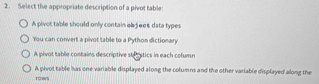 Select the appropriate description of a pivot table:
A pivot table should only contain object data types
You can convert a pivot table to a Python dictionary
A pivot table contains descriptive steistics in each column
A pivot table has one variable displayed along the columns and the other variable displayed along the
rows