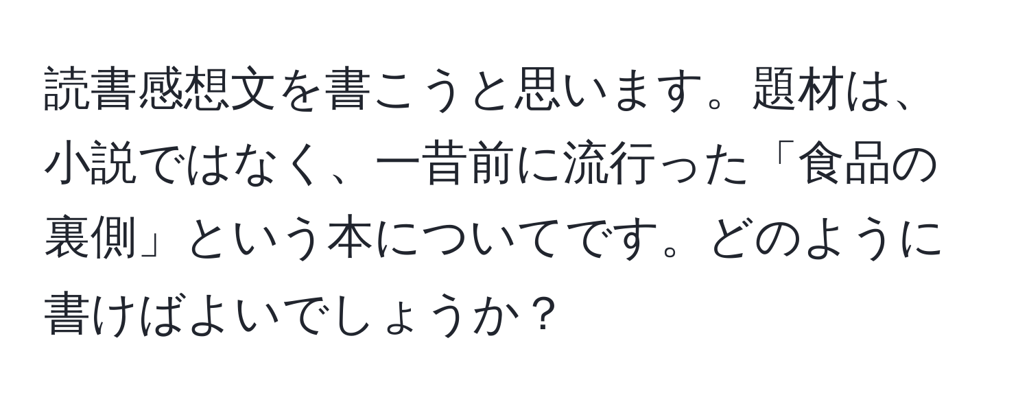 読書感想文を書こうと思います。題材は、小説ではなく、一昔前に流行った「食品の裏側」という本についてです。どのように書けばよいでしょうか？