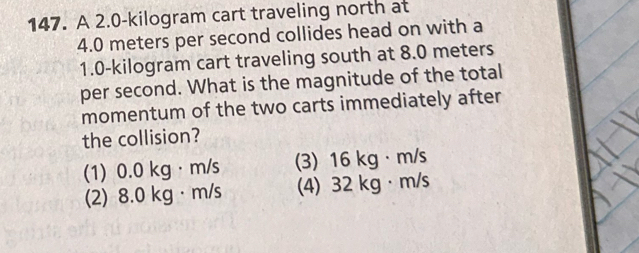 A 2.0-kilogram cart traveling north at
4.0 meters per second collides head on with a
1.0-kilogram cart traveling south at 8.0 meters
per second. What is the magnitude of the total
momentum of the two carts immediately after
the collision?
(1) 0.0 kg· m/s (3) 16 kg· m/s
(2) 8.0 kg· m/s (4) 32 kg · m/s