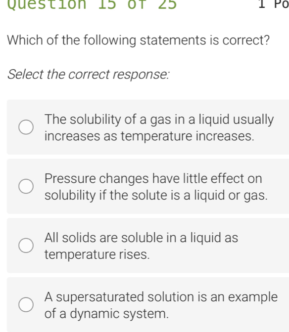 Which of the following statements is correct?
Select the correct response:
The solubility of a gas in a liquid usually
increases as temperature increases.
Pressure changes have little effect on
solubility if the solute is a liquid or gas.
All solids are soluble in a liquid as
temperature rises.
A supersaturated solution is an example
of a dynamic system.