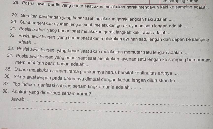 kê samping kañan 
28. Posisi awal berdiri yang benar saat akan melakukan gerak mengayun kaki ke samping adalah 
29. Gerakan pandangan yang benar saat melakukan gerak langkah kaki adalah .... 
30. Sumber gerakan ayunan lengan saat melakukan gerak ayunan satu lengan adalah .... 
31. Posisi badan yang benar saat melakukan gerak langkah kaki rapat adalah .... 
32. Posisi awal lengan yang benar saat akan melakukan ayunan satu lengan dari depan ke samping 
adalah .... 
33. Posisi awal lengan yang benar saat akan melakukan memutar satu lengan adalah .... 
34. Posisi awal lengan yang benar saat saat melakukan ayunan satu lengan ke samping bersamaan 
memindahkan berat badan adalah .... 
35. Dalam melakukan senam irama gerakannya harus bersifat kontinuitas artinya .... 
36. Sikap awal lengan pada umumnya dimulai dengan kedua lengan diluruskan ke .... 
37. Top induk organisasi cabang senam tingkat dunia adalah .... 
38. Apakah yang dimaksud senam irama? 
Jawab: 
_ 
_