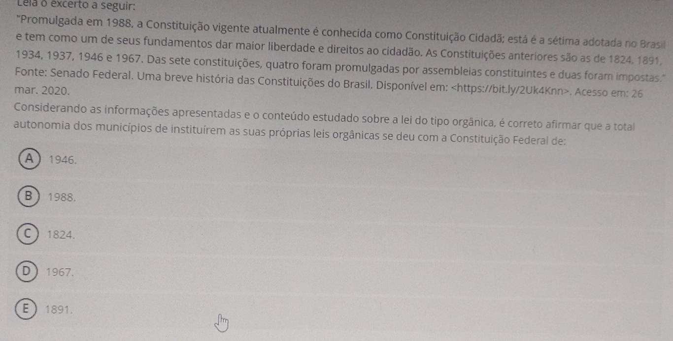 Lela o excerto a seguir:
"Promulgada em 1988, a Constituição vigente atualmente é conhecida como Constituição Cidadã; está é a sétima adotada no Brasil
e tem como um de seus fundamentos dar maior liberdade e direitos ao cidadão. As Constituições anteriores são as de 1824. 1891,
1934, 1937, 1946 e 1967. Das sete constituições, quatro foram promulgadas por assembleias constituintes e duas foram impostas.'"
Fonte: Senado Federal. Uma breve história das Constituições do Brasil. Disponível em:. Acesso em: 26
mar. 2020.
Considerando as informações apresentadas e o conteúdo estudado sobre a lei do tipo orgânica, é correto afirmar que a total
autonomia dos municípios de instituírem as suas próprias leis orgânicas se deu com a Constituição Federal de:
A 1946.
B  1988.
C 1824.
D 1967.
E 1891.