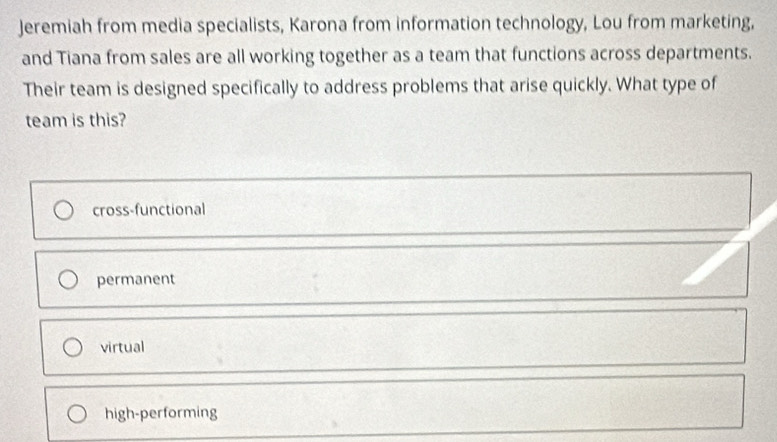 Jeremiah from media specialists, Karona from information technology, Lou from marketing,
and Tiana from sales are all working together as a team that functions across departments.
Their team is designed specifically to address problems that arise quickly. What type of
team is this?
cross-functional
permanent
virtual
high-performing