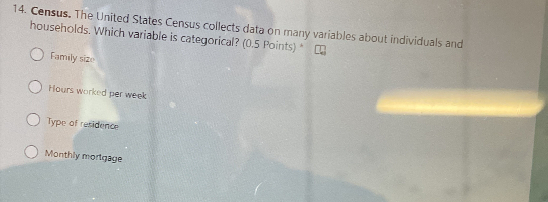 Census. The United States Census collects data on many variables about individuals and
households. Which variable is categorical? (0.5 Points) *
Family size
Hours worked per week
Type of residence
Monthly mortgage