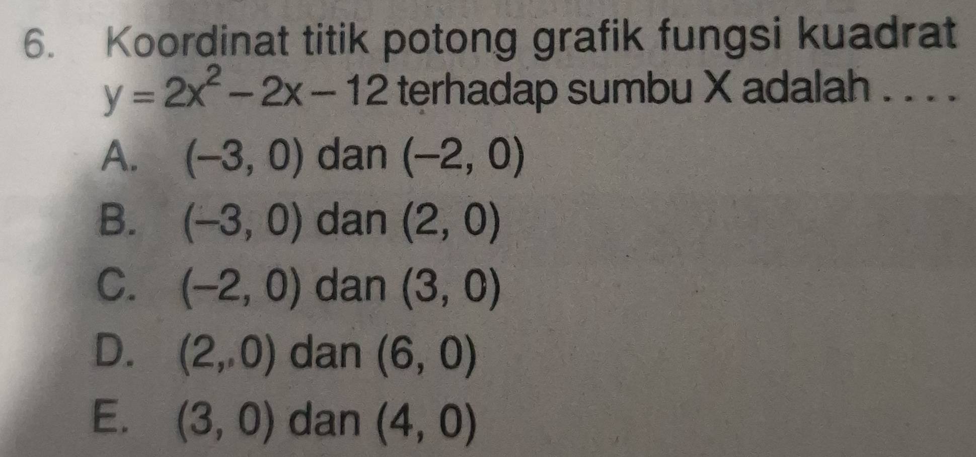 Koordinat titik potong grafik fungsi kuadrat
y=2x^2-2x-12 terhadap sumbu X adalah . . . .
A. (-3,0) dan (-2,0)
B. (-3,0) dan (2,0)
C. (-2,0) dan (3,0)
D. (2,0) dan (6,0)
E. (3,0) dan (4,0)