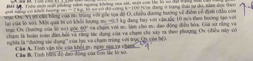 Cầu D. Tím chu kh T củi đa 
Bài 1ộ. Trên một mặt phăng nằm ngang không ma sát, một con lắc lò xo đạt trắng thái can bản 
quả nặng có khổi lượng m_1=2kg , lò xo có độ cứng k=100N/m m đang ở trạng thái tự do, nằm dọc theo 
trục Ox. Vị trí cân bằng của mị trùng với gốc tọa độ O, chiều dương hướng về điểm cố định (đầu còn 
lại của lò xo). Một quả bi có khối lượng m_2=0.5kg dang bay với vận tốc 10 m/s theo hướng tạo với 
trục Ox (hướng của lò xo) góc 60° va chạm với mị làm cho mị dao động điều hòa. Giả sử rằng va 
chạm là hoàn toàn đàn hồi và răng tác dụng của va chạm chi xảy ra theo phượng Ox (điều này có 
nghĩa là “đường tác dụng” của lực va chạm trùng với trục Qx của hệ). 
Câu A. Tính vận tốc của khổi mị ngay sau va cham 
Câu B. Tính biên độ dao động của con lắc lò xo.