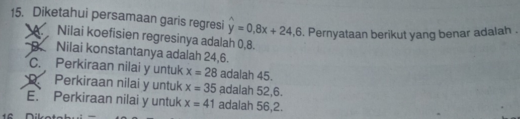 Diketahui persamaan garis regresi hat y=0, 8x+24, 6. Pernyataan berikut yang benar adalah .
A. Nilai koefisien regresinya adalah 0, 8.
Nilai konstantanya adalah 24, 6.
C. Perkiraan nilai y untuk x=28 adalah 45.
Perkiraan nilai y untuk x=35 adalah 52, 6.
E. Perkiraan nilai y untuk x=41 adalah 56, 2.