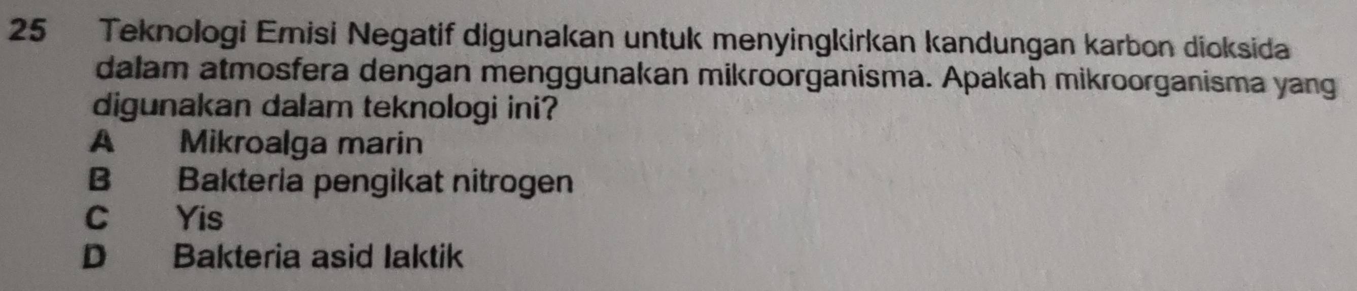 Teknologi Emisi Negatif digunakan untuk menyingkirkan kandungan karbon dioksida
dalam atmosfera dengan menggunakan mikroorganisma. Apakah mikroorganisma yang
digunakan dalam teknologi ini?
A Mikroalga marin
B Bakteria pengikat nitrogen
C Yis
D Bakteria asid Iaktik