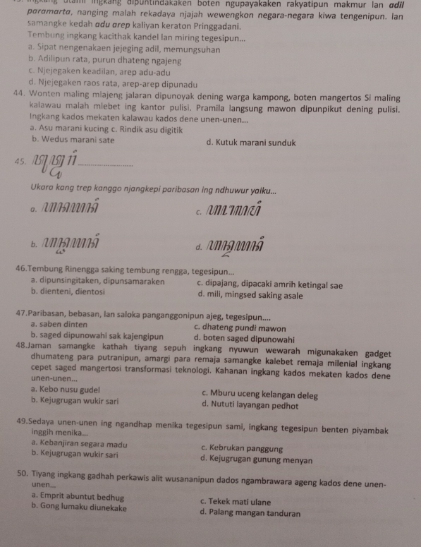 ing  ang dip u n tindakaken boten ngupayakaken rakyatipun makmur lan  ddil
pørɑmɑrtø, nanging malah rekadaya njajah wewengkon negara-negara kiwa tengenipun. lan
samangke kedah αdu αrep kaliyan keraton Pringgadani.
Tembung ingkang kacithak kandel lan miring tegesipun...
a. Sipat nengenakaen jejeging adil, memungsuhan
b. Adilipun rata, purun dhateng ngajeng
c. Njejegaken keadilan, arep adu-adu
d. Njejegaken raos rata, arep-arep dipunadu
44. Wonten maling mlajeng jalaran dipunoyak dening warga kampong, boten mangertos Si maling
kalawau malah mlebet ing kantor pulisi. Pramila langsung mawon dipunpikut dening pulisi.
Ingkang kados mekaten kalawau kados dene unen-unen...
a. Asu marani kucing c. Rindik asu digitik
b. Wedus marani sate d. Kutuk marani sunduk
45.
_
Ukara kang trep kanggo njangkepi paribasan ing ndhuwur yaiku...
B.  Aannã
d   g onã
46.Tembung Rinengga saking tembung rengga, tegesipun...
a. dipunsingitaken, dipunsamaraken c. dipajang, dipacaki amrih ketingal sae
b. dienteni, dientosi d. mili, mingsed saking asale
47.Paribasan, bebasan, lan saloka panganggonipun ajeg, tegesipun....
a. saben dinten c. dhateng pundi mawon
b. saged dipunowahi sak kajengipun d. boten saged dipunowahi
48.Jaman samangke kathah tiyang sepuh ingkang nyuwun wewarah migunakaken gadget
dhumateng para putranipun, amargi para remaja samangke kalebet remaja milenial ingkang
cepet saged mangertosi transformasi teknologi. Kahanan ingkang kados mekaten kados dene
unen-unen...
a. Kebo nusu gudel c. Mburu uceng kelangan deleg
b. Kejugrugan wukir sari d. Nututi layangan pedhot
49.Sedaya unen-unen ing ngandhap menika tegesipun sami, ingkang tegesipun benten piyambak
inggih menika...
a. Kebanjiran segara madu c. Kebrukan panggung
b. Kejugrugan wukir sari d. Kejugrugan gunung menyan
50. Tiyang ingkang gadhah perkawis alit wusananipun dados ngambrawara ageng kados dene unen-
unen...
a. Emprit abuntut bedhug c. Tekek mati ulane
b. Gong lumaku diunekake d. Palang mangan tanduran