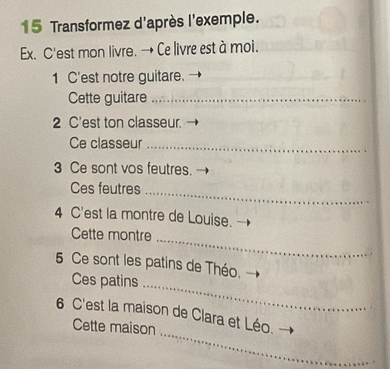 Transformez d'après l'exemple. 
Ex. C'est mon livre. → Ce livre est à moi. 
1 C'est notre guitare. 
Cette guitare_ 
2 C'est ton classeur. 
Ce classeur_ 
3 Ce sont vos feutres. 
Ces feutres_ 
4 C'est la montre de Louise. 
Cette montre 
_ 
5 Ce sont les patins de Théo. 
Ces patins_ 
_ 
6 C'est la maison de Clara et Léo. 
Cette maison