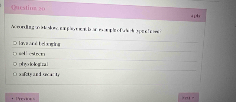 pls
According to Maslow, employment is an example of which type of need?
love and belonging
self-esteem
physiological
safety and security
Previous Next