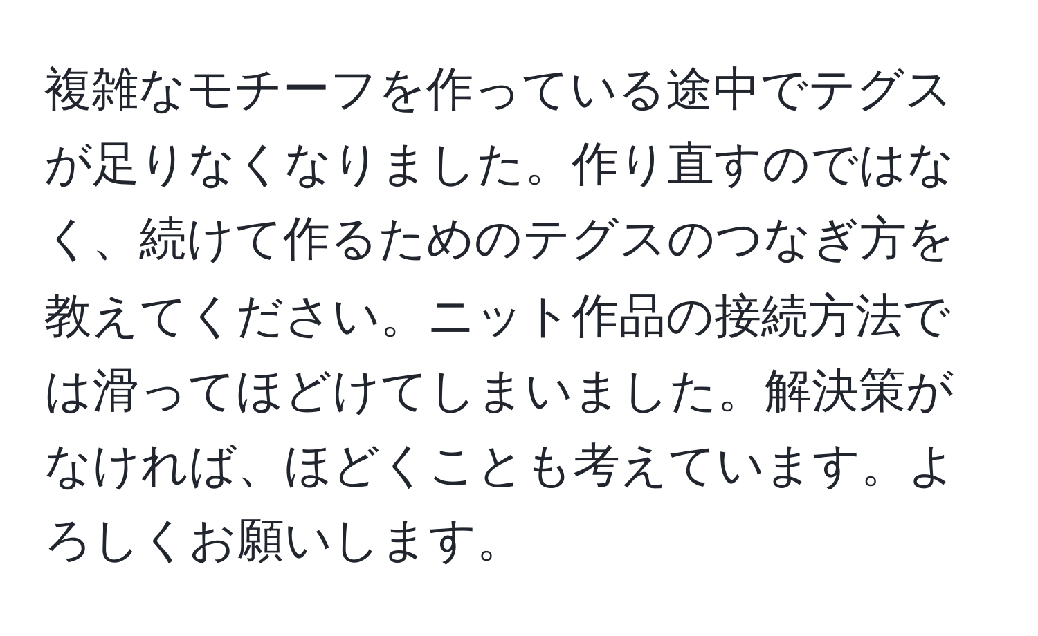 複雑なモチーフを作っている途中でテグスが足りなくなりました。作り直すのではなく、続けて作るためのテグスのつなぎ方を教えてください。ニット作品の接続方法では滑ってほどけてしまいました。解決策がなければ、ほどくことも考えています。よろしくお願いします。