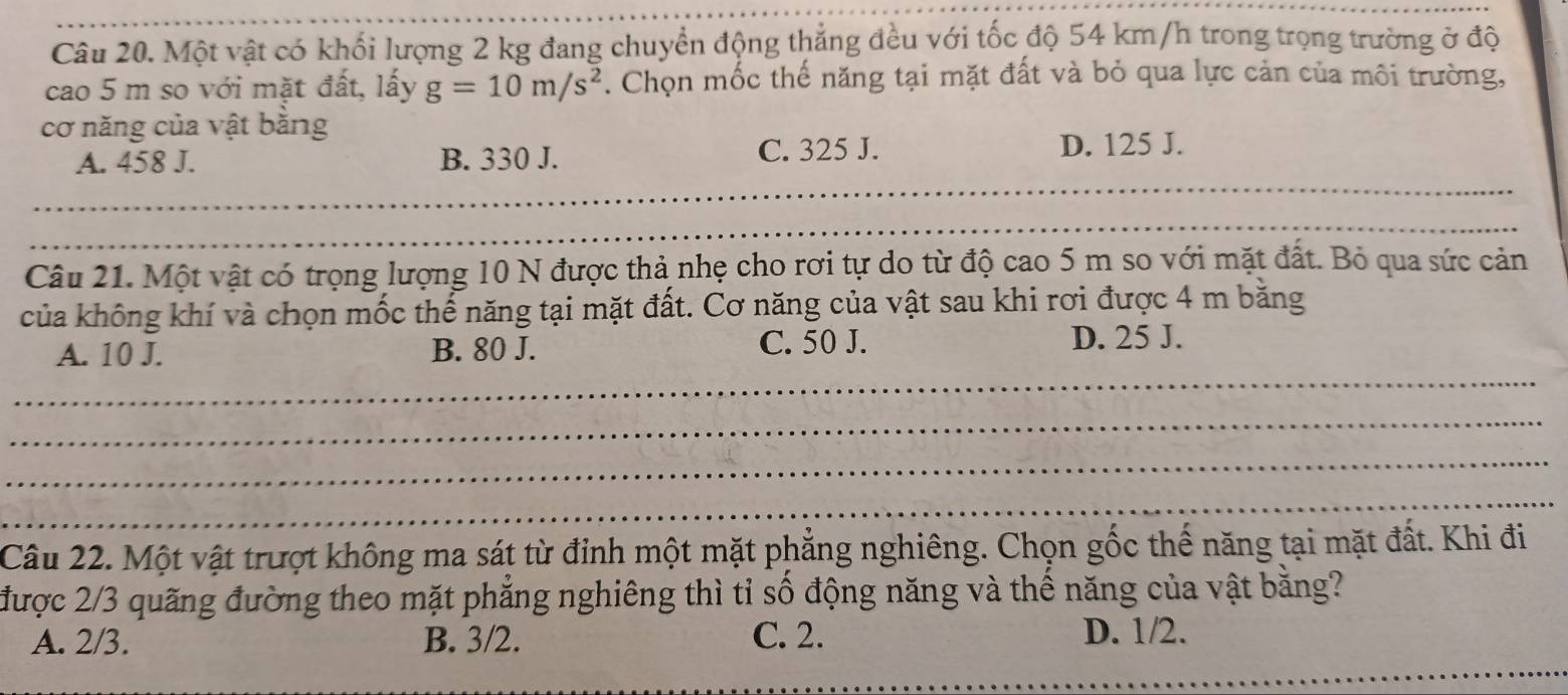 Một vật có khối lượng 2 kg đang chuyển động thẳng đều với tốc độ 54 km/h trong trọng trường ở độ
cao 5 m so với mặt đất, lấy g=10m/s^2. Chọn mốc thế năng tại mặt đất và bỏ qua lực cản của môi trường,
cơ năng của vật bằng
C. 325 J.
_
A. 458 J. B. 330 J. D. 125 J.
_
__
_
_
_
__
Câu 21. Một vật có trọng lượng 10 N được thả nhẹ cho rơi tự do từ độ cao 5 m so với mặt đất. Bỏ qua sức cản
của không khí và chọn mốc thế năng tại mặt đất. Cơ năng của vật sau khi rơi được 4 m băng
_
A. 10 J. B. 80 J. C. 50 J. D. 25 J.
_
_
_
Câu 22. Một vật trượt không ma sát từ đỉnh một mặt phẳng nghiêng. Chọn gốc thế năng tại mặt đất. Khi đi
được 2/3 quãng đường theo mặt phẳng nghiêng thì tỉ số động năng và thế năng của vật bằng?
_
A. 2/3. B. 3/2. C. 2. D. 1/2.