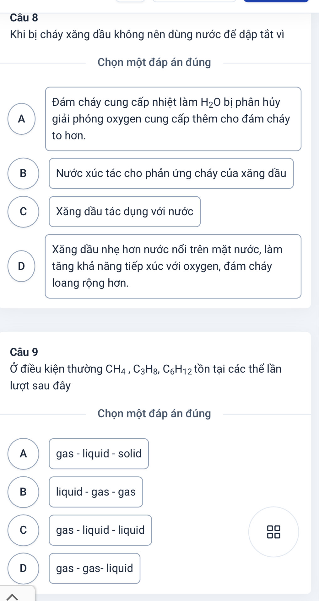 Khi bị cháy xăng dầu không nên dùng nước để dập tắt vì
Chọn một đáp án đúng
Đám cháy cung cấp nhiệt làm H_2O bị phân hủy
A giải phóng oxygen cung cấp thêm cho đám cháy
to hơn.
B Nước xúc tác cho phản ứng cháy của xăng dầu
C Xăng dầu tác dụng với nước
Xăng dầu nhẹ hơn nước nổi trên mặt nước, làm
D tăng khả năng tiếp xúc với oxygen, đám cháy
loang rộng hơn.
Câu 9
Ở điều kiện thường CH_4, C_3H_8, C_6H_12 tồn tại các thể lần
lượt sau đây
Chọn một đáp án đúng
A gas - liquid - solid
B liquid - gas - gas
C gas - liquid - liquid
□□
□□
D gas - gas- liquid