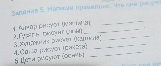 Задание 5. Напиши правильно. что они рисуют 
1.Анвар рисует (машина) 
_ 
. 
2.Гузаль рисует (дом)_ 
3.Χудожκник рисует (картина) 
4.Саша рисует (ракета)_ 
. 
5.Дети рисуюот (осень)