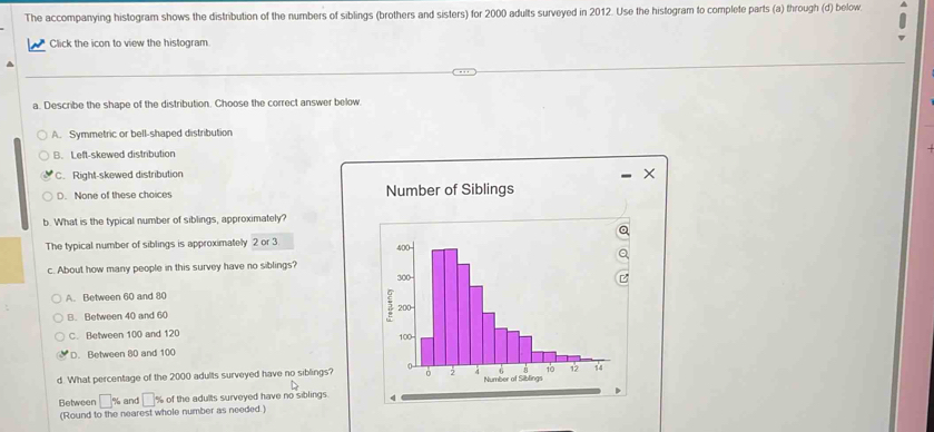 The accompanying histogram shows the distribution of the numbers of siblings (brothers and sisters) for 2000 adults surveyed in 2012. Use the histogram to complete parts (a) through (d) below.
Click the icon to view the histogram
a. Describe the shape of the distribution. Choose the correct answer below
A. Symmetric or bell-shaped distribution
B. Left-skewed distribution
C. Right-skewed distribution
×
D. None of these choices Number of Siblings
b. What is the typical number of siblings, approximately?
a
The typical number of siblings is approximately 2 or 3 400 -
c. About how many people in this survey have no siblings?
300
A. Between 60 and 80
B. Between 40 and 60
5 200 -
C. Between 100 and 120 100
D. Between 80 and 100
4 10 12 14
d. What percentage of the 2000 adults surveyed have no siblings? 0 。 Number of Siblings
Between □ % and □ % of the adults surveyed have no siblings. 4
(Round to the nearest whole number as needed.)