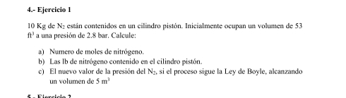 4.- Ejercicio 1
10 Kg de N_2 están contenidos en un cilindro pistón. Inicialmente ocupan un volumen de 53
ft^3 a una presión de 2.8 bar. Calcule: 
a) Numero de moles de nitrógeno. 
b) Las lb de nitrógeno contenido en el cilindro pistón. 
c) El nuevo valor de la presión del N_2, si el proceso sigue la Ley de Boyle, alcanzando 
un volumen de 5m^3