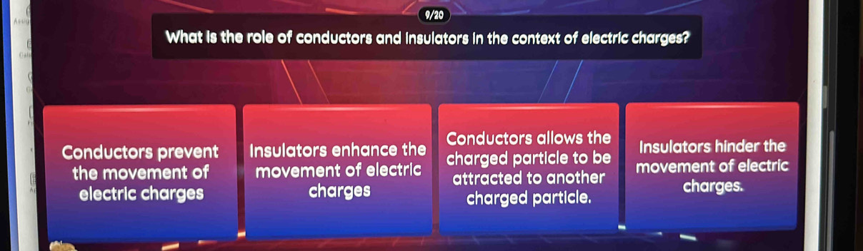 9/20

What is the role of conductors and insulators in the context of electric charges?
Conductors allows the Insulators hinder the
Conductors prevent Insulators enhance the charged particle to be movement of electric
the movement of movement of electric attracted to another 
electric charges charges charges.
charged particle.