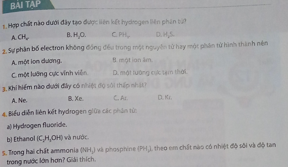 BAI TAP
1. Hợp chất nào dưới đây tạo được liên kết hydrogen liên phân tử?
A. CH_4.
B. H_2O. C. PH_3. D. H_2S. 
2. Sự phân bố electron không đồng đều trong một nguyên tử hay một phân tử hình thành nên
A. một ion dương. B. một ion âm.
C. một lưỡng cực vĩnh viễn. D. một lưỡng cực tạm thời.
3. Khí hiếm nào dưới đây có nhiệt độ sôi thấp nhất?
A. Ne. B. Xe. C. Ar, D. Kr.
4. Biểu diễn liên kết hydrogen giữa các phân tử:
a) Hydrogen fluoride.
b) Ethanol (C_2H_5OH) và nước.
5. Trong hai chất ammonia (NH_3) và phosphine (PH_3) , theo em chất nào có nhiệt độ sôi và độ tan
trong nước lớn hơn? Giải thích.