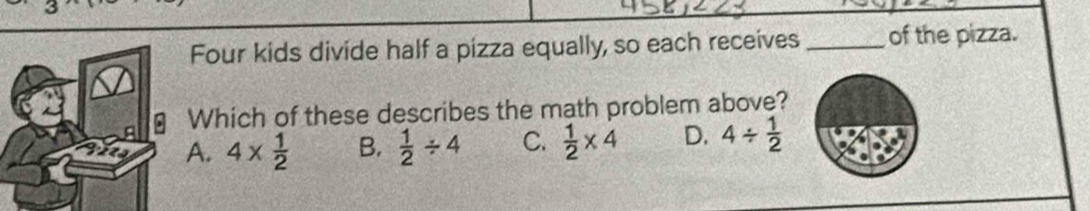 Four kids divide half a pizza equally, so each receives_ of the pizza.
Which of these describes the math problem above?
A. 4*  1/2  B.  1/2 / 4 C.  1/2 * 4 D. 4/  1/2 