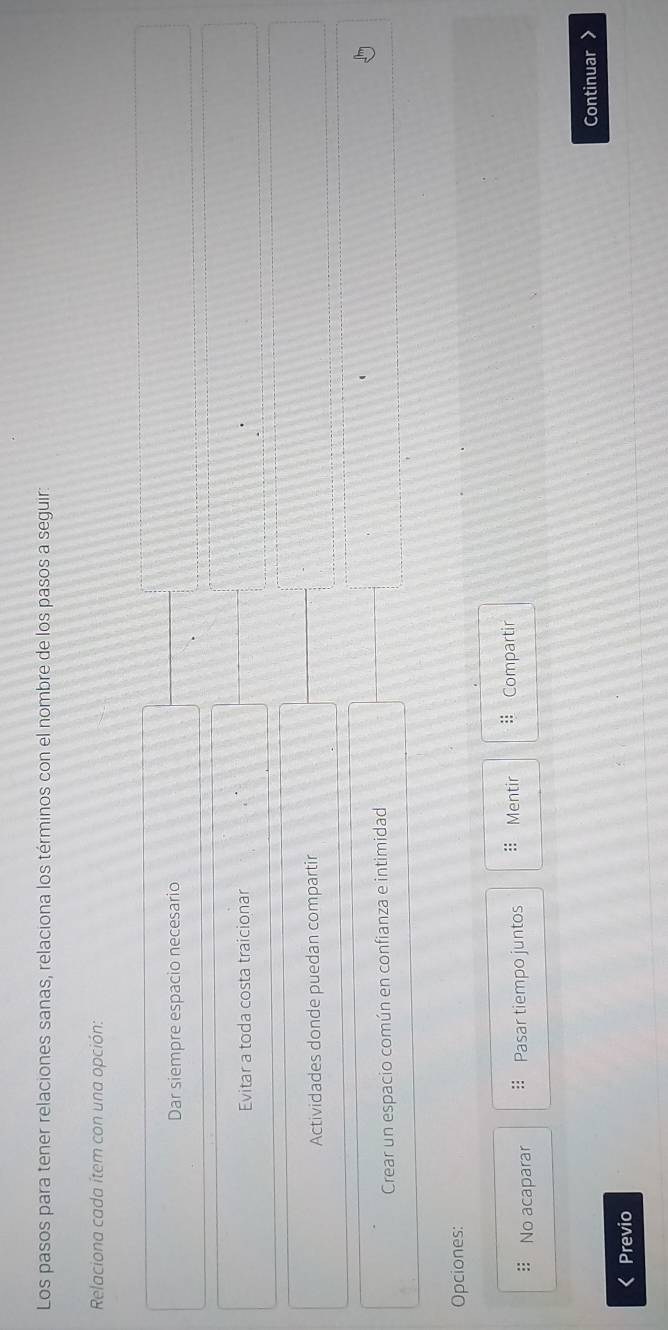 Los pasos para tener relaciones sanas, relaciona los términos con el nombre de los pasos a seguir: 
Relaciona cada ítem con una opción: 
Dar siempre espacio necesario 
Evitar a toda costa traicionar 
Actividades donde puedan compartir 
Crear un espacio común en confianza e intimidad 
Opciones: 
:: No acaparar :: Pasar tiempo juntos :: Mentir Compartir 
Continuar > 
Previo