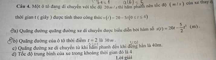 Một ô tô đang di chuyển với tốc độ 20 m /s thì hãm phanh nên tốc độ ( m / s ) của xe thay đá 
thời gian t ( giây ) được tính theo công thức 1 (t)=20-5t(0≤ t≤ 4)
Đa) Quãng đường quãng đường xe di chuyển được biểu diễn bởi hàm số s(t)=20t- 5/2 t^2(m). 
(b) Quãng đường của ô tô thời điềm t=2 là 30 m. 
c) Quãng đường xe di chuyển từ khi hãm phanh đến khi dứng hằn là 40m. 
d) Tốc độ trung bình của xe trong khoảng thời gian đó là 4
Lời giải