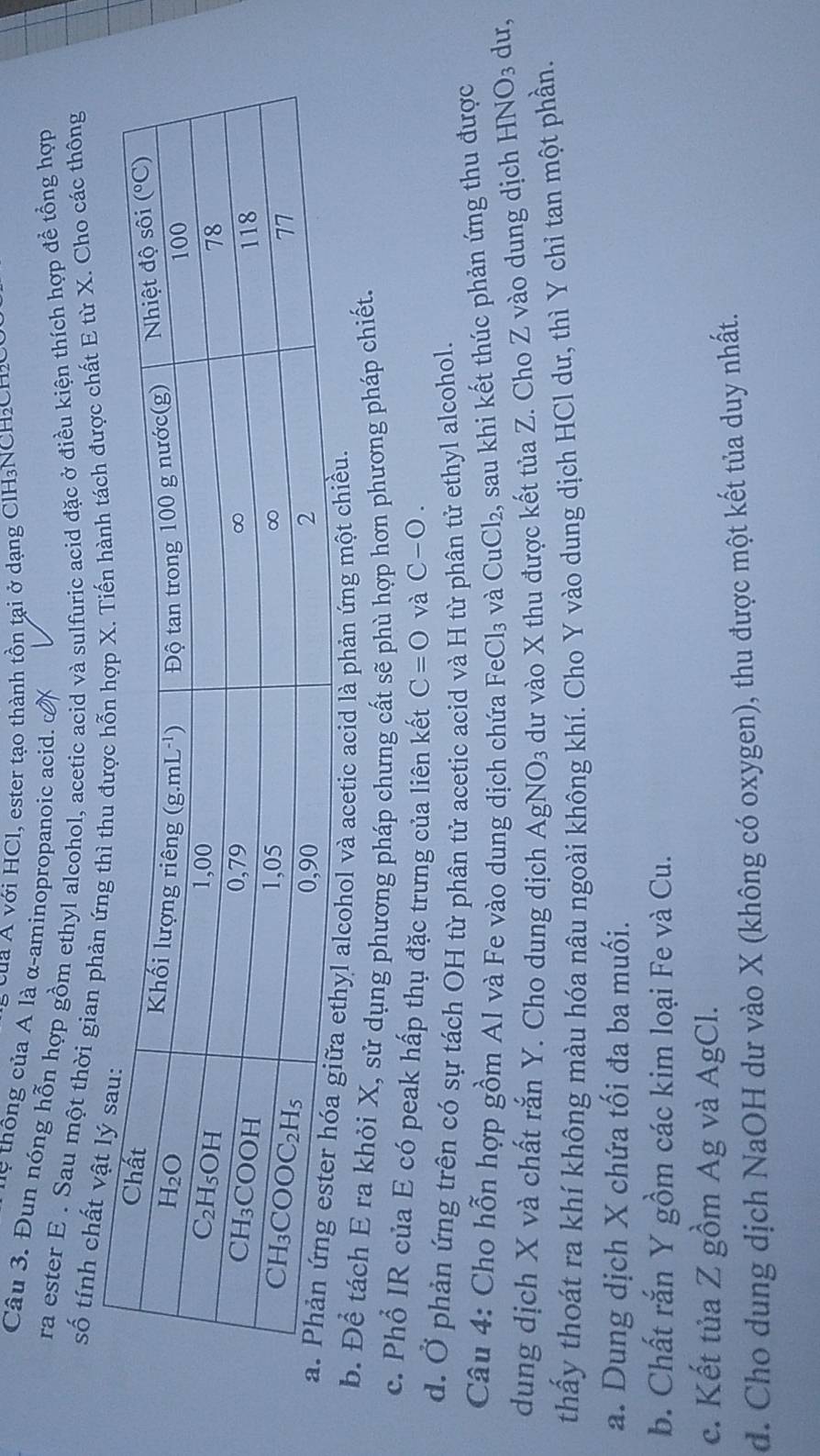 của Á với HCl, ester tạo thành tồn tại ở dạng ClH₃NCH₂CH3
'   thô ng của A là α-aminopropanoic acid.  
Câu 3. Đun nóng hỗn hợp gồm ethyl alcohol, acetic acid và sulfuric acid đặc ở điều kiện thích hợp để tổng hợp
ra ester E . Sau một thời gian phược chất E từ X. Cho các thông
số tính chất 
alcohol và acetic acid là phản ứng một c
b. Để tách E ra khỏi X, sử dụng phương pháp chưng cất sẽ phù hợp hơn phương pháp chiết.
c. Phổ IR của E có peak hấp thụ đặc trưng của liên kết C=bigcirc và C-bigcirc .
d. Ở phản ứng trên có sự tách OH từ phân tử acetic acid và H từ phân tử ethyl alcohol.
Câu 4: Cho hỗn hợp gồm Al và Fe vào dung dịch chứa FeCl₃ và CuCl₂, sau khi kết thúc phản ứng thu được
dung dịch X và chất rắn Y. Cho dung dịch AgNO_3 dư vào X thu được kết tủa Z. Cho Z vào dung dịch HNO_3 du,
thấy thoát ra khí không màu hóa nâu ngoài không khí. Cho Y vào dung dịch HCl dư, thì Y chỉ tan một phần.
a. Dung dịch X chứa tối đa ba muối.
b. Chất rắn Y gồm các kim loại Fe và Cu.
c. Kết tủa Z gồm Ag và AgCl.
d. Cho dung dịch NaOH dư vào X (không có oxygen), thu được một kết tủa duy nhất.