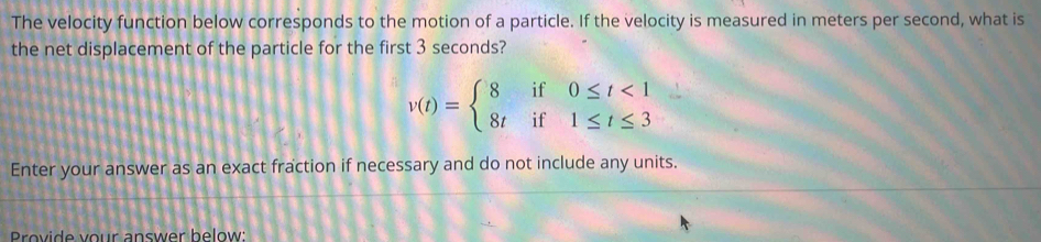 The velocity function below corresponds to the motion of a particle. If the velocity is measured in meters per second, what is 
the net displacement of the particle for the first 3 seconds?
v(t)=beginarrayl 8if0≤ t<1 8tif1≤ t≤ 3endarray.
Enter your answer as an exact fraction if necessary and do not include any units. 
rovide your answer below: