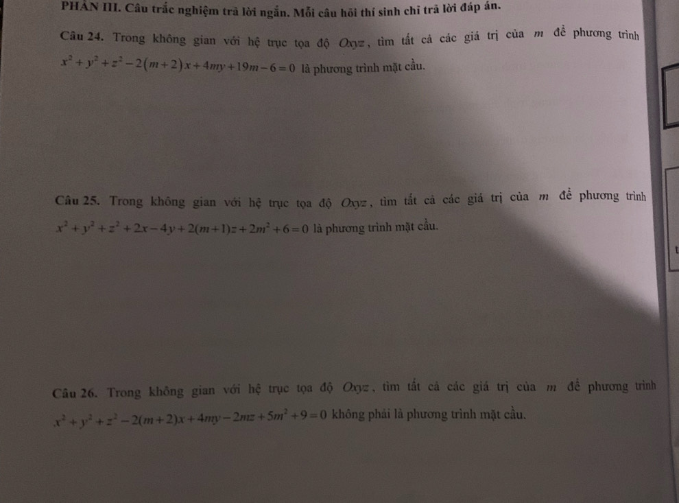 PHẢN III. Câu trắc nghiệm trả lời ngắn. Mỗi câu hồi thí sinh chỉ trã lời đáp án.
Cầu 24. Trong không gian với hệ trục tọa độ Oxyz, tìm tất cả các giá trị của m để phương trình
x^2+y^2+z^2-2(m+2)x+4my+19m-6=0 là phương trình mặt cầu.
Câu25. Trong không gian với hệ trục tọa độ Oxyz, tìm tắt cả các giá trị của m để phương trình
x^2+y^2+z^2+2x-4y+2(m+1)z+2m^2+6=0 là phương trình mặt cầu.
Câu 26. Trong không gian với hệ trục tọa độ Oxyz, tìm tất cả các giá trị của m đề phương trình
x^2+y^2+z^2-2(m+2)x+4my-2mz+5m^2+9=0 không phải là phương trình mặt cầu.