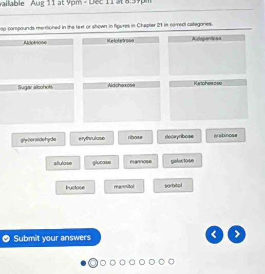 vailable Aug 11 at 9pm - Dec 11 at 8:59pm
op compounds mentioned in the text or shown in figures in Chapter 21 in correct categories.
Aldotriose Ketoletrose Aldopentose
Sugar alcohols Aldohexose Ketohexose
glyceraldehyde erythrulose ribose deoxyribose arabinose
allulose glucose mannose galactose
fructose mannitol sorbitol
Submit your answers