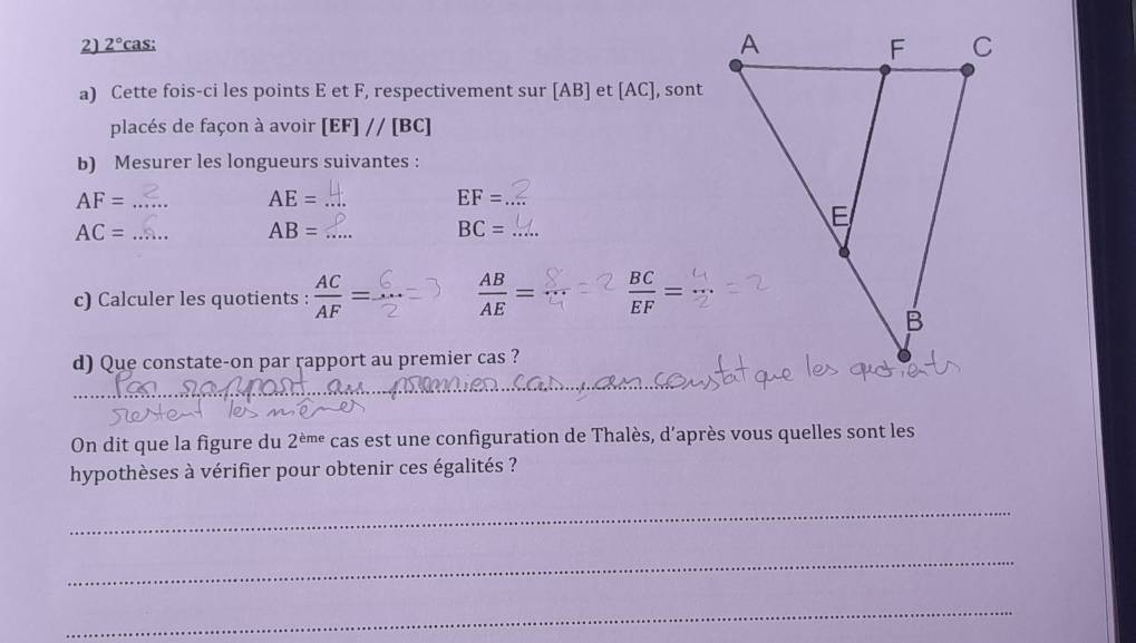 2° cas: 
a) Cette fois-ci les points E et F, respectivement sur [AB] et [AC], sont 
placés de façon à avoir [EF]//[BC]
b) Mesurer les longueurs suivantes :
AF= _ 
_ AE=
EF= _
AC= _ 
_ AB=
BC= _ 
c) Calculer les quotients :  AC/AF =.  AB/AE =  BC/EF =
d) Que constate-on par rapport au premier cas ? 
_ 
_ 
On dit que la figure du 2^(eme) cas est une configuration de Thalès, d’après vous quelles sont les 
hypothèses à vérifier pour obtenir ces égalités ? 
_ 
_ 
_