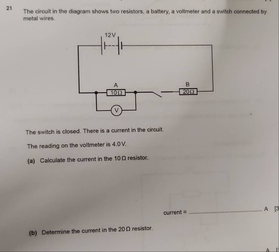 The circuit in the diagram shows two resistors, a battery, a voltmeter and a switch connected by 
metal wires. 
The switch is closed. There is a current in the circuit. 
The reading on the voltmeter is 4.0 V. 
(a) Calculate the current in the 10Ω resistor. 
current = _A [3 
(b) Determine the current in the 20Ω resistor. 
A r