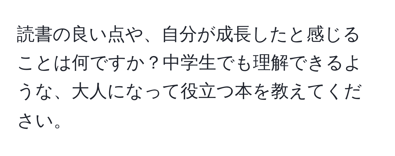 読書の良い点や、自分が成長したと感じることは何ですか？中学生でも理解できるような、大人になって役立つ本を教えてください。