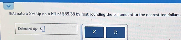 Estimate a 5% tip on a bill of $89.38 by first rounding the bill amount to the nearest ten dollars. 
Estimated tip: 
× 5