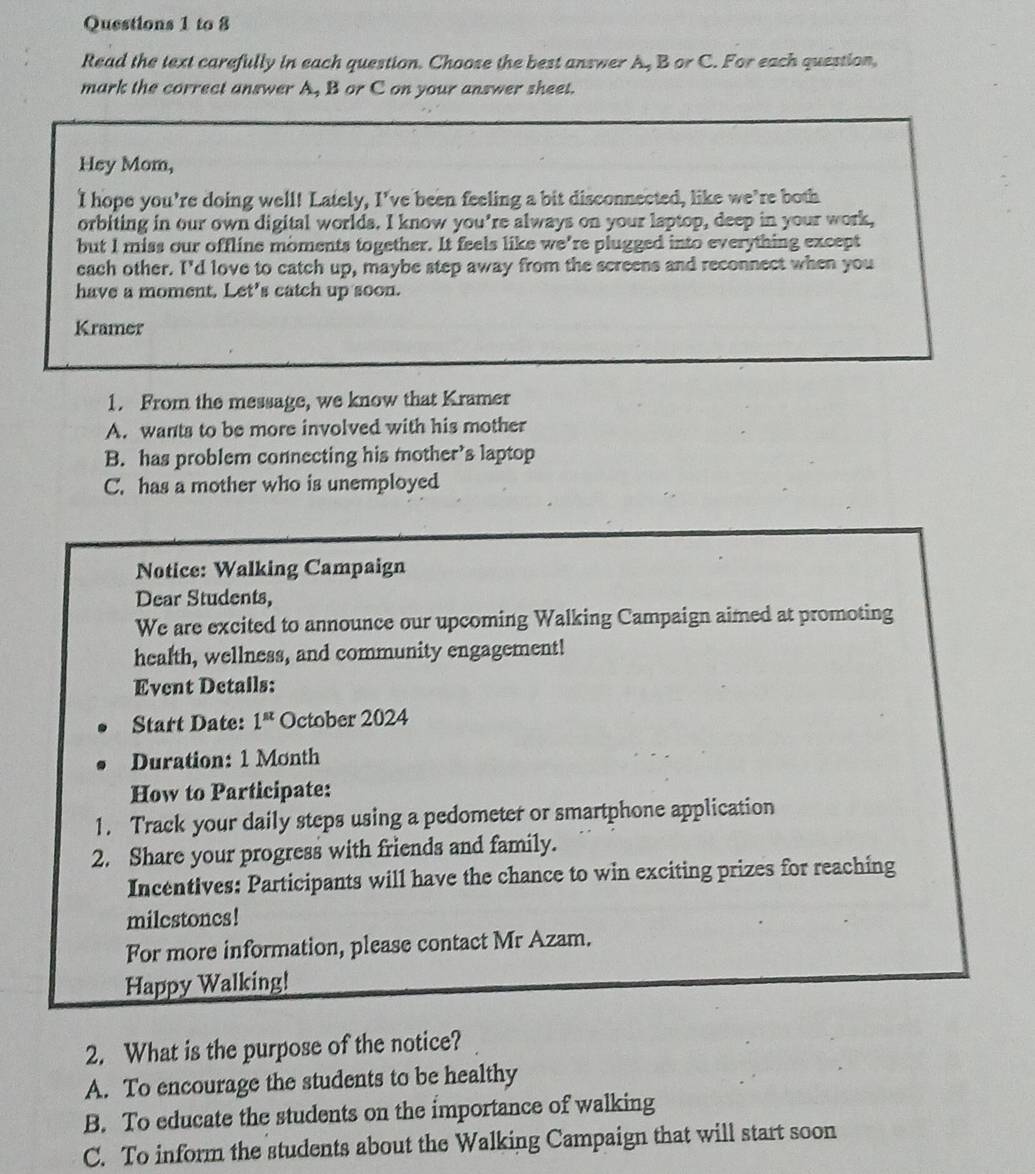 to 8
Read the text carefully in each question. Choose the best answer A, B or C. For each question,
mark the correct answer A, B or C on your answer sheet.
Hey Mom,
I hope you're doing well! Lately, I've been feeling a bit disconnected, like we’re both
orbiting in our own digital worlds. I know you're always on your laptop, deep in your work,
but I miss our offline moments together. It feels like we're plugged into everything except
each other. I'd love to catch up, maybe step away from the screens and reconnect when you
have a moment. Let's catch up soon.
Kramer
1. From the message, we know that Kramer
A. wants to be more involved with his mother
B. has problem connecting his mother’s laptop
C. has a mother who is unemployed
Notice: Walking Campaign
Dear Students,
We are excited to announce our upcoming Walking Campaign aimed at promoting
health, wellness, and community engagement!
Event Detalls:
Start Date: 1^(st) October 2024
Duration: 1 Month
How to Participate:
1. Track your daily steps using a pedometer or smartphone application
2. Share your progress with friends and family.
Incentives: Participants will have the chance to win exciting prizes for reaching
milcstones!
For more information, please contact Mr Azam.
Happy Walking!
2. What is the purpose of the notice?
A. To encourage the students to be healthy
B. To educate the students on the importance of walking
C. To inform the students about the Walking Campaign that will start soon