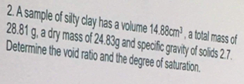 A sample of silty clay has a volume 14.88cm^3 , a total mass of
28.81 g, a dry mass of 24.83g and specific gravity of solids 2.7. 
Determine the void ratio and the degree of saturation.