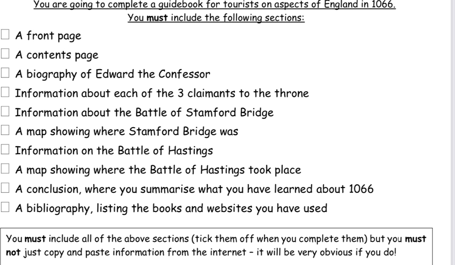 You are going to complete a guidebook for tourists on aspects of England in 1066. 
You must include the following sections: 
A front page 
A contents page 
A biography of Edward the Confessor 
Information about each of the 3 claimants to the throne 
Information about the Battle of Stamford Bridge 
A map showing where Stamford Bridge was 
Information on the Battle of Hastings 
A map showing where the Battle of Hastings took place 
A conclusion, where you summarise what you have learned about 1066
A bibliography, listing the books and websites you have used 
You must include all of the above sections (tick them off when you complete them) but you must 
not just copy and paste information from the internet - it will be very obvious if you do!