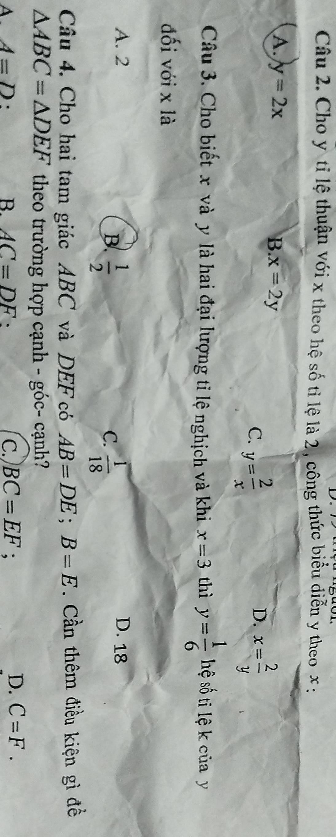 D。
Câu 2. Cho y tỉ lệ thuận với x theo hệ số tỉ lệ là 2 , công thức biểu diễn y theo x :
A. y=2x
B x=2y
C. y= 2/x  x= 2/y 
D.
Câu 3. Cho biết x và y là hai đại lượng tỉ lệ nghịch và khi x=3 thì y= 1/6  hệ số ti lệ k của y
đối với x là
A. 2 D. 18
B.  1/2   1/18 
C.
Câu 4. Cho hai tam giác ABC và DEF có AB=DE; B=E. Cần thêm điều kiện gì để
△ ABC=△ DEF theo trường hợp cạnh - góc- cạnh?
A A=D. B. AC=DF : C. BC=EF :
D. C=F.