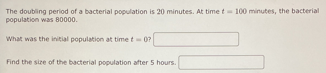 The doubling period of a bacterial population is 20 minutes. At time t=100 minutes, the bacterial 
population was 80000. 
What was the initial population at time t=0 ? □ 
Find the size of the bacterial population after 5 hours. □