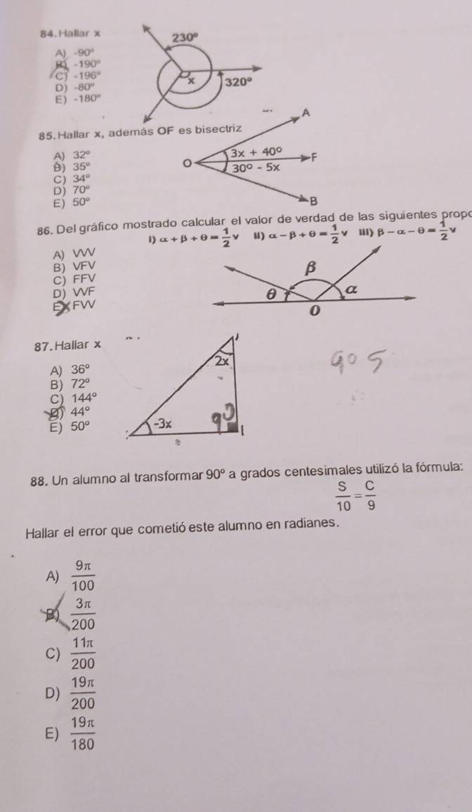 Hallar x 230°
A) -90°
-190°
(C) -196°
D) -80° x 320°
E) -180°
85. Hallar x, además OF es bisectriz
A) 32°
B) 35°
C) 34°
Dj 70°
E) 50°
86. Del gráfico mostrado calcular el valor de verdad de las siguientes propó
1)
A) WW alpha +beta +θ = 1/2 nu u) alpha -beta +θ = 1/2 v i) beta -alpha -θ = 1/2 v
B) VFV
C) FFV
D)WF
87. Hallar x
A) 36°
B) 72°
C) 144°
44°
E) 50°
88. Un alumno al transformar 90° a grados centesimales utilizó la fórmula:
 S/10 = C/9 
Hallar el error que cometió este alumno en radianes.
A)  9π /100 
B)  3π /200 
C)  11π /200 
D)  19π /200 
E)  19π /180 