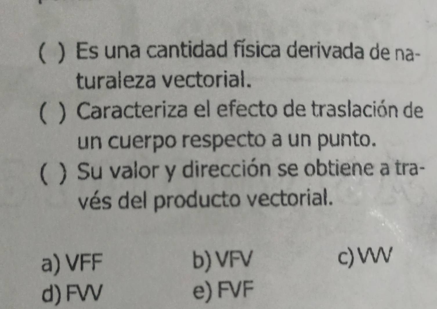 ( ) Es una cantidad física derivada de na-
turaleza vectorial.
( ) Caracteriza el efecto de traslación de
un cuerpo respecto a un punto.
( ) Su valor y dirección se obtiene a tra-
vés del producto vectorial.
a) VFF b) VFV
c) VWV
d) FVV e) FVF