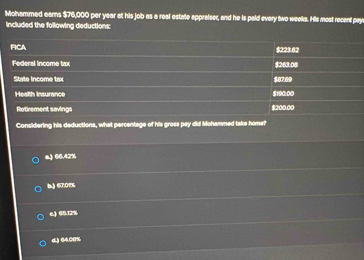 Mohammed earns $76,000 per year at his job as a real estate appraiser, and he is paid every two weeks. His most recent pay
included the following deductions:
FICA $223.62
Federal income tax $263.08
State income tax $87.69
Health insurance $190.00
Retirement savings $200.00
Considering his deductions, what percentage of his gross pay did Mohammed take home?
a.) 66.42%
b.) 67.01%
c.) 65.12%
d.) 64.08%