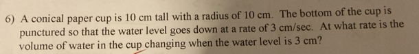 A conical paper cup is 10 cm tall with a radius of 10 cm. The bottom of the cup is 
punctured so that the water level goes down at a rate of 3 cm/sec. At what rate is the 
volume of water in the cup changing when the water level is 3 cm?