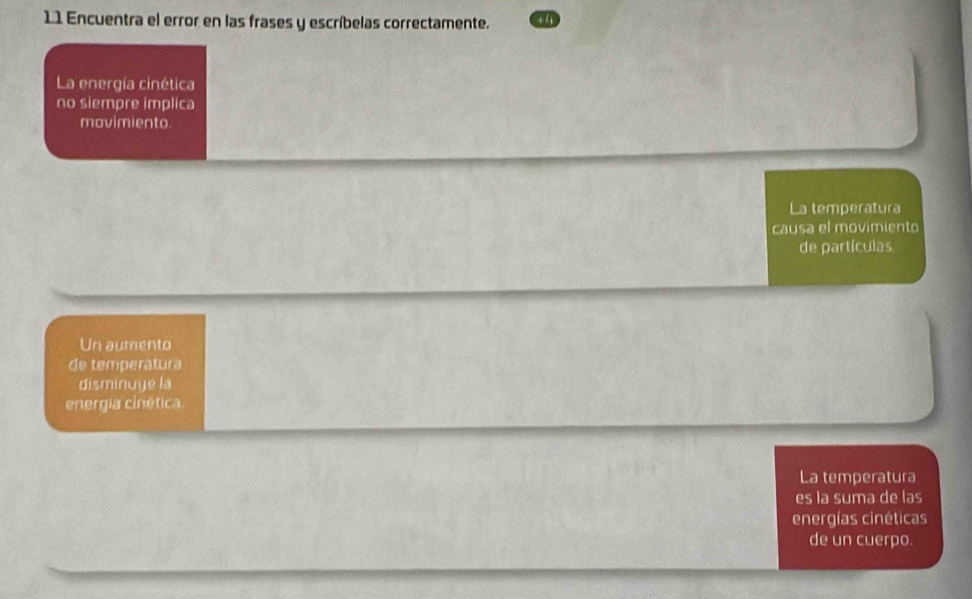 Encuentra el error en las frases y escríbelas correctamente. 
La energía cinética 
no siempre implica 
mavimiento. 
La temperatura 
causa el movimiento 
de partículas 
Un aumento 
de temperatura 
disminuge la 
energia cinética 
La temperatura 
es la suma de las 
energías cinéticas 
de un cuerpo.