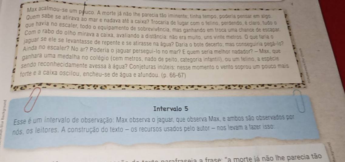 Max acalmou-se um pouco. A morte já não lhe parecia tão iminente; tinha tempo, poderia pensar em algo 
Quem sabe se atirava ao mar e nadava até a caixa? Trocaria de lugar com o felino, perdendo, é claro, tudo o 
que havia no escaler, todo o equipamento de sobrevivência, mas ganhando em troca uma chance de escapar 
Com o rabo do olho mirava a caixa, avaliando a distância: não era muito, uns vinte metros. O que faria o 
jaguar se ele se levantasse de repente e se atirasse na água? Daria o bote decerto; mas conseguiria pegá-lo? 
Ainda no escaler? No ar? Poderia o jaguar persegui-lo no mar? E quem seria melhor nadador? —Max, que 
ganhara uma medalha no colégio (cem metros, nado de peito, categoria infantil), ou um felino, a espécie 
sendo reconhecidamente avessa à água? Conjeturas inúteis: nesse momento o vento soprou um pouco mais 
forte e a caixa oscilou, encheu-se de água e afundou. (p. 66-67) 
Intervalo 5 
Esse é um intervalo de observação: Max observa o jaguar, que observa Max, e ambos são observados por 
nós, os leitores. A construção do texto - os recursos usados pelo autor - nos levam a fazer isso: 
raseia a frase: "a morte já não lhe parecia tão 5