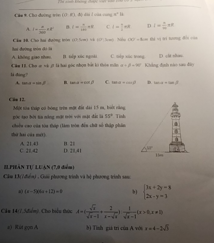 Thi sinh không được việi vào tho  c
Cầâu 9. Cho đường tròn (O: R), độ dài I của cung n° là
A. I= n/360 π R^2 B. l= π /180 π R C. l= n/2 π R D l= n/90 π R
Cầu 10, Cho hai đường tròn (O:5cm) và (O∵ 3cm) Nều OO=8cm thì vị trí tương đổi của
hai đường tròn đó là
A. không giao nhau. B tiếp xúc ngoài C. tiếp xúc trong. D. căt nhau.
Cầu 11. Cho α và β là hai góc nhọn bắt kì thỏa mãn alpha +beta =90° Khẳng định nào sau đây
là đùng?
A. tan alpha =sin beta B. tan alpha =cot beta C. tan alpha =cos beta D. tan alpha =tan beta
Câu 12.
Một tòa tháp có bóng trên mặt đắt dài 15 m, biết rằng
góc tạo bởi tia năng mặt trời với mặt đất là 55° Tính
chiều cao của tòa tháp (làm tròn đến chữ số thập phân
thứ hai của mét).
A. 21,43 B. 21
C. 21 42 D 21,41
IIPHẢN Tự LUẠN (7,0 điểm)
Câu 13(lđiểm) . Giải phương trình và hệ phương trình sau:
a) (x-5)(6x+12)=0
b) beginarrayl 3x+2y=8 2x-y=3endarray.
Câu 14(1,5điểm). Cho biểu thức A=( sqrt(x)/sqrt(x)-1 + 2/x-sqrt(x) ) 1/sqrt(x)-1 (x>0,x!= 1)
a) Rút gọn A b) Tỉnh giá tri của A với x=4-2sqrt(3)