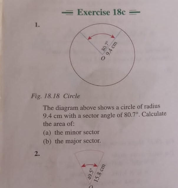 Exercise 18c=
1. 
Fig. 18.18 Circle 
The diagram above shows a circle of radius
9.4 cm with a sector angle of 80.7°. Calculate 
the area of: 
(a) the minor sector 
(b) the major sector. 
2. 
: ∞