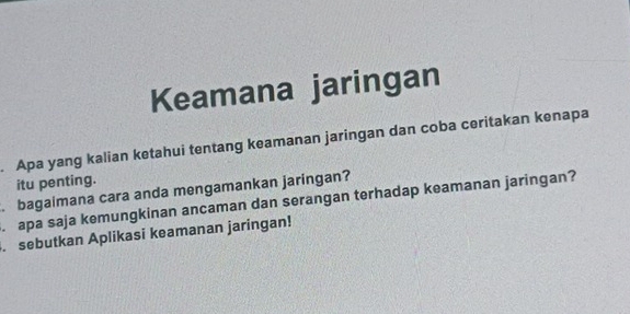 Keamana jaringan 
. Apa yang kalian ketahui tentang keamanan jaringan dan coba ceritakan kenapa 
itu penting. 
. bagaimana cara anda mengamankan jaringan? 
. apa saja kemungkinan ancaman dan serangan terhadap keamanan jaringan? 
. sebutkan Aplikasi keamanan jaringan!