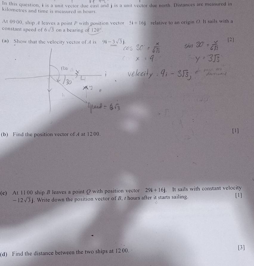 In this question, i is a unit vector due east and j is a unit vector due north. Distances are measured in 
kilometres and time is measured in hours. 
At 0900, ship A leaves a point P with position vector 5i+16j relative to an origin O. It sails with a 
constant speed of 6sqrt(3) on a bearing of 120°. 
(a) Show that the velocity vector of . 4 is 9i-3sqrt(3)j. [2] 
(b) Find the position vector of A at 1200. 
[1] 
(c) At 1100 ship B leaves a point Q with position vector 29i+16j. It sails with constant velocity
-12sqrt(3)j. Write down the position vector of B, 1 hours after it starts sailing. [1] 
(d) Find the distance between the two ships at 1200. [3]